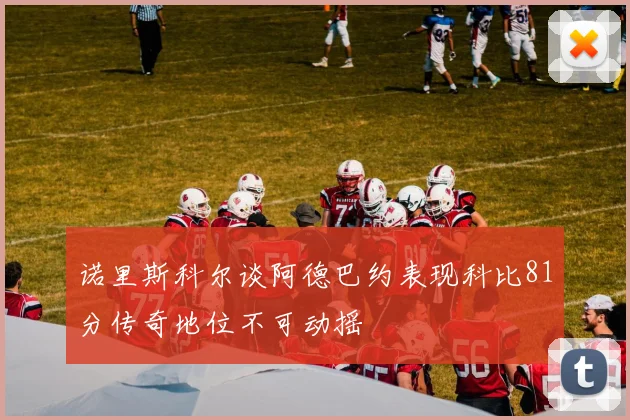 诺里斯科尔谈阿德巴约表现科比81分传奇地位不可动摇