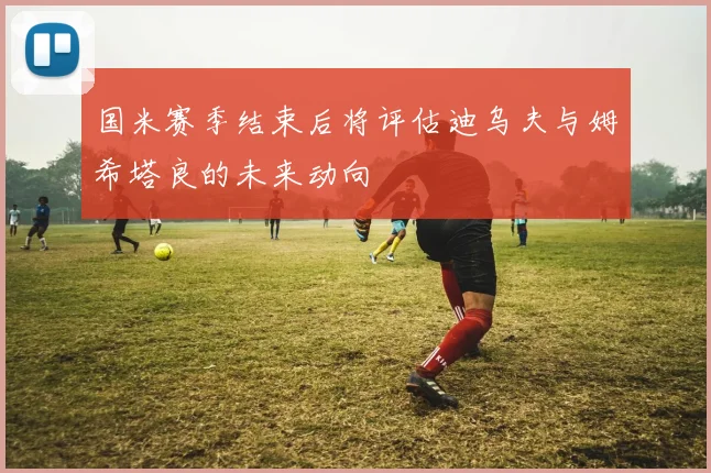 国米赛季结束后将评估迪乌夫与姆希塔良的未来动向