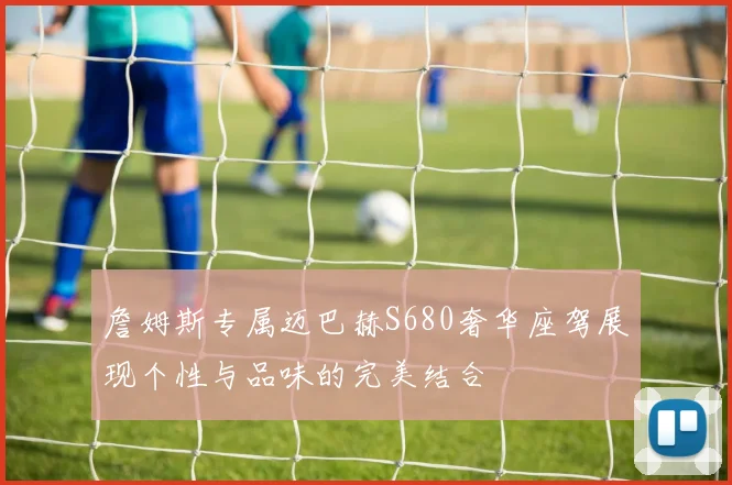 詹姆斯专属迈巴赫S680奢华座驾展现个性与品味的完美结合