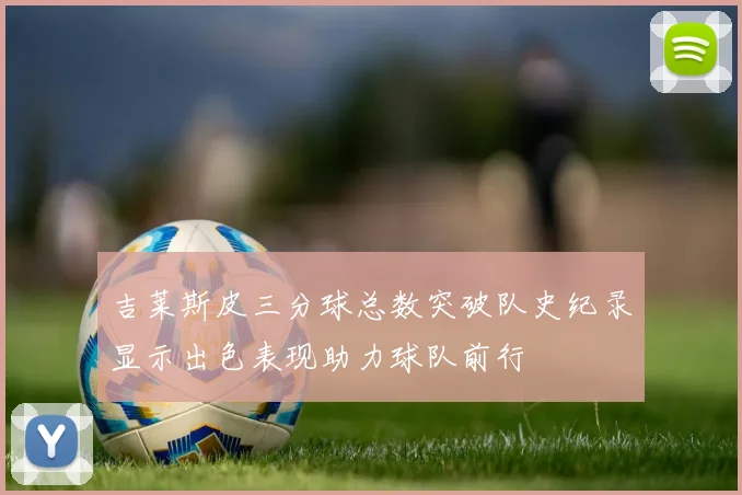 吉莱斯皮三分球总数突破队史纪录显示出色表现助力球队前行