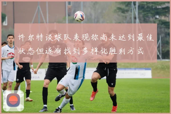 许尔特谈球队表现称尚未达到最佳状态但逐渐找到多样化胜利方式